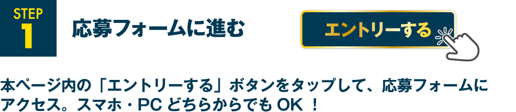 STEP1 応募フォームに進む 本ページ内の「エントリーする」ボタンをタップして、応募フォームにアクセス。スマホ・PCどちらからでもOK！