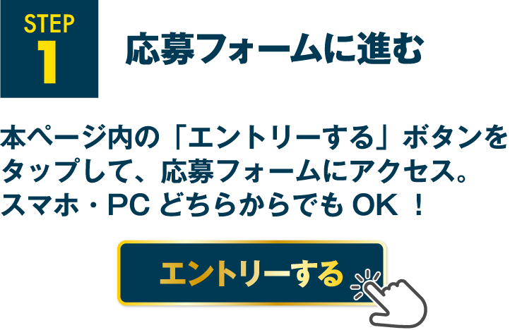 STEP1 応募フォームに進む 本ページ内の「エントリーする」ボタンをタップして、応募フォームにアクセス。スマホ・PCどちらからでもOK！