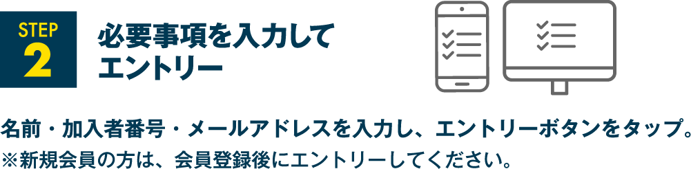 STEP2 必要事項を入力してエントリー 名前・加入者番号・メールアドレスを入力し、エントリーボタンをタップ。※新規会員の方は、会員登録後にエントリーしてください。