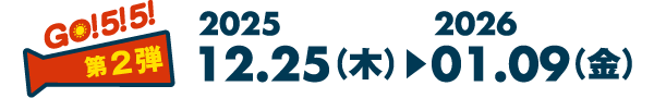GO! 5! 5! 第2弾 2025 12.25（木）▶︎2026 01.09（金）